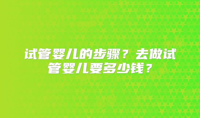 试管婴儿的步骤?去做试管婴儿要多少钱?