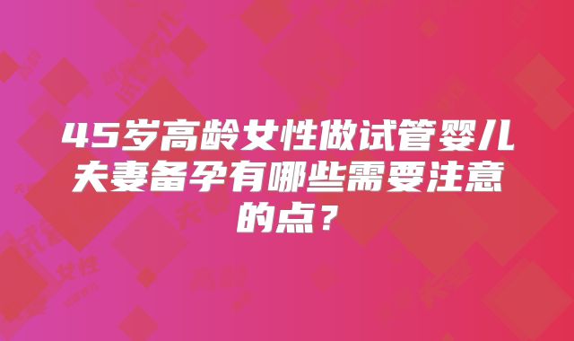 45岁高龄女性做试管婴儿夫妻备孕有哪些需要注意的点?
