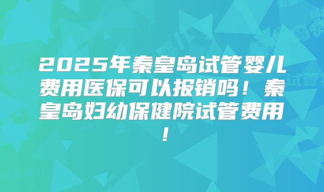 2025年秦皇岛试管婴儿费用医保可以报销吗！秦皇岛妇幼保健院试管费用！