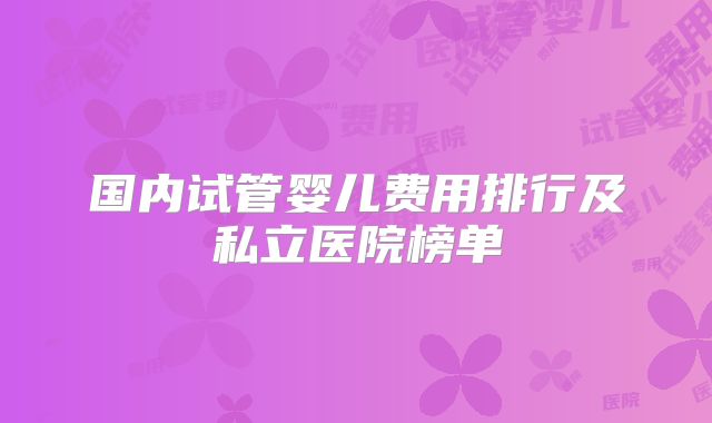 国内试管婴儿费用排行及私立医院榜单