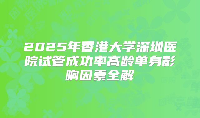 2025年香港大学深圳医院试管成功率高龄单身影响因素全解