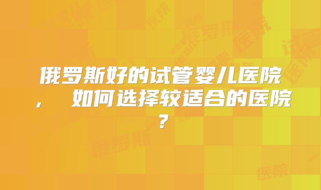 俄罗斯好的试管婴儿医院， 如何选择较适合的医院？