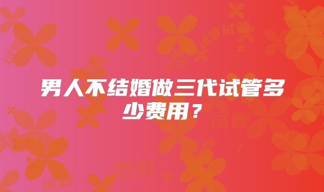 男人不结婚做三代试管多少费用？