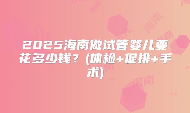 2025海南做试管婴儿要花多少钱？(体检+促排+手术)