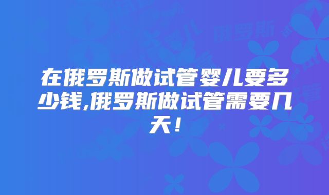 在俄罗斯做试管婴儿要多少钱,俄罗斯做试管需要几天！