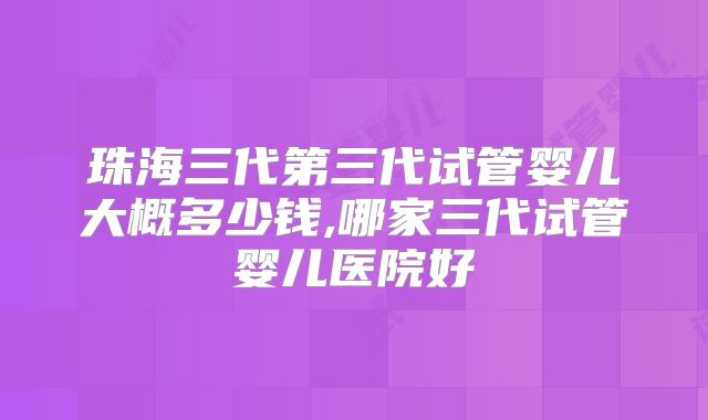 珠海三代第三代试管婴儿大概多少钱,哪家三代试管婴儿医院好