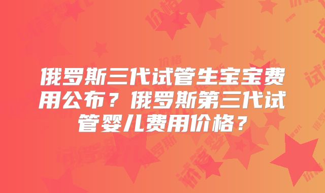 俄罗斯三代试管生宝宝费用公布？俄罗斯第三代试管婴儿费用价格？