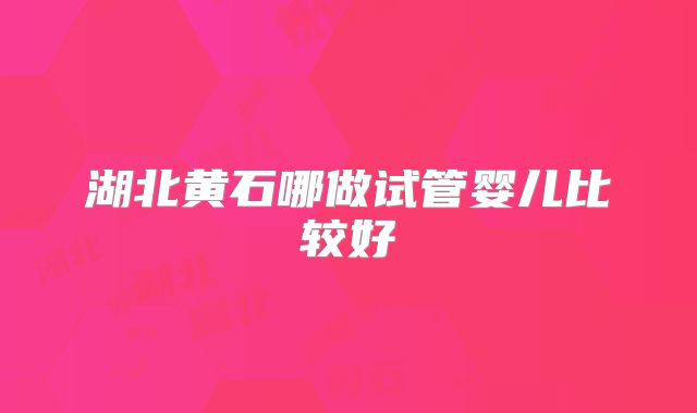 湖北黄石哪做试管婴儿比较好