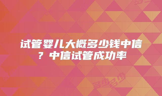 试管婴儿大概多少钱中信？中信试管成功率