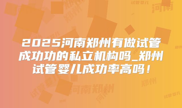 2025河南郑州有做试管成功功的私立机构吗_郑州试管婴儿成功率高吗！