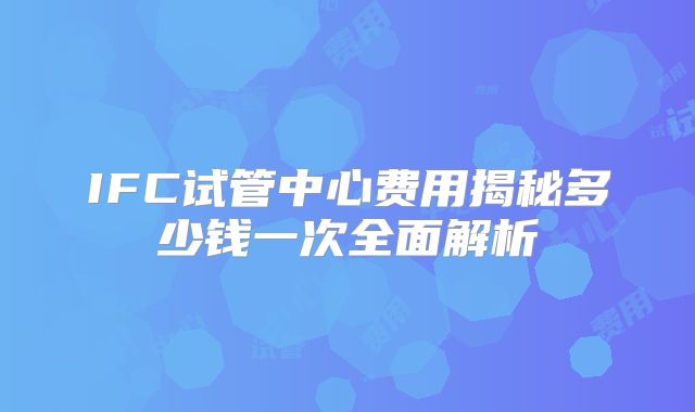 IFC试管中心费用揭秘多少钱一次全面解析