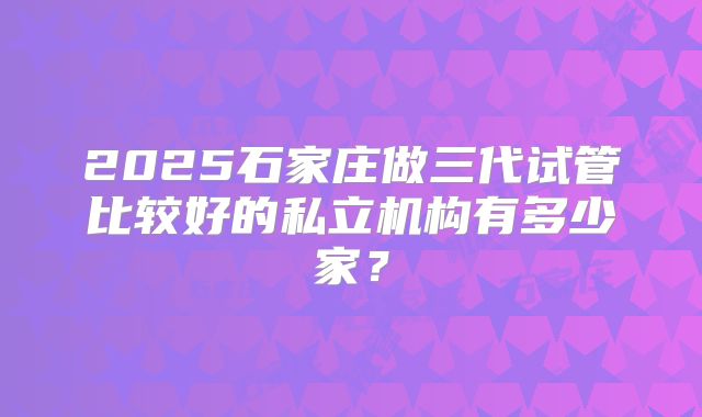 2025石家庄做三代试管比较好的私立机构有多少家？
