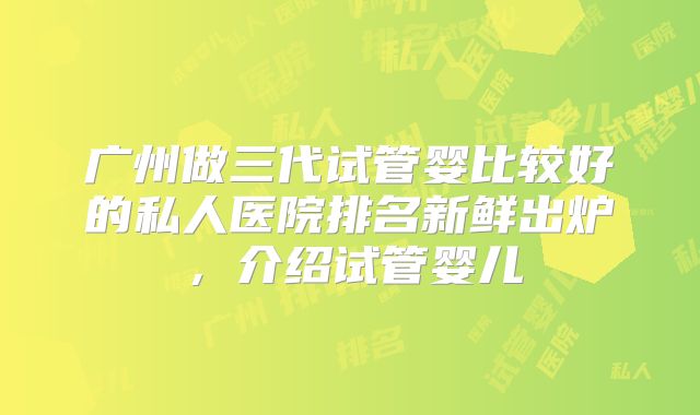 广州做三代试管婴比较好的私人医院排名新鲜出炉,介绍试管婴儿