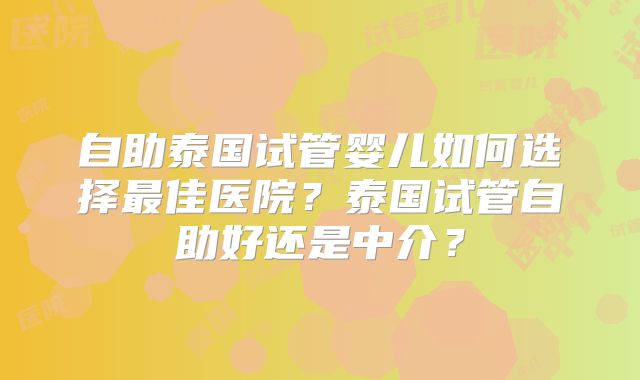 自助泰国试管婴儿如何选择最佳医院？泰国试管自助好还是中介？