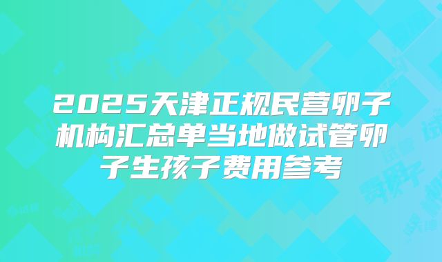 2025天津正规民营卵子机构汇总单当地做试管卵子生孩子费用参考