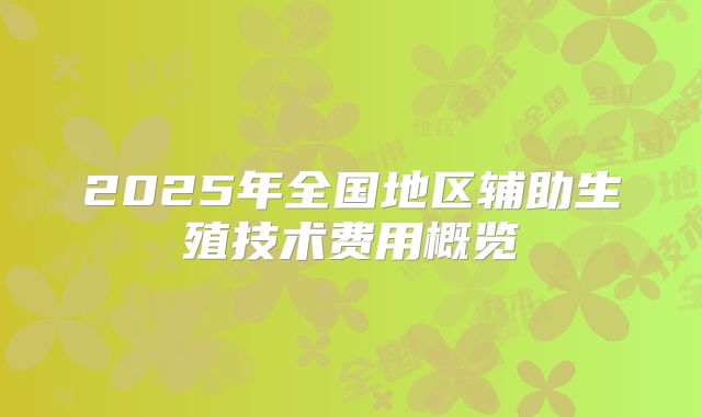 2025年全国地区辅助生殖技术费用概览