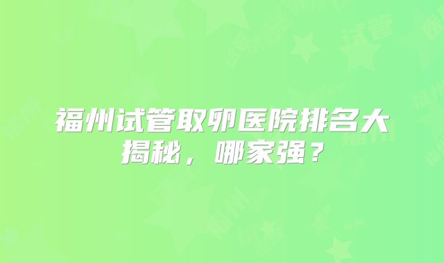 福州试管取卵医院排名大揭秘，哪家强？