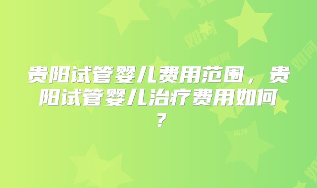 贵阳试管婴儿费用范围，贵阳试管婴儿治疗费用如何？
