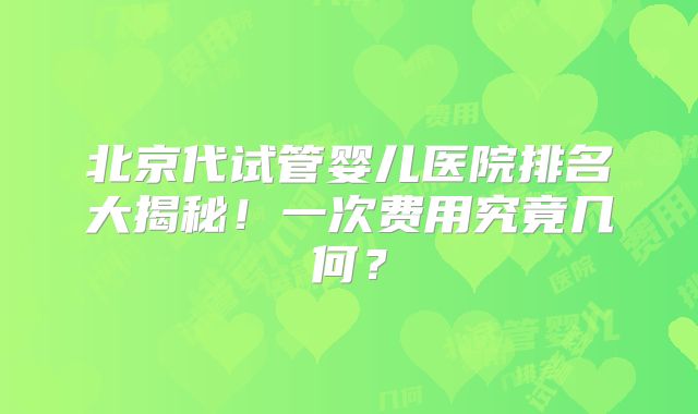 北京代试管婴儿医院排名大揭秘！一次费用究竟几何？