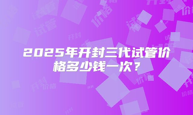 2025年开封三代试管价格多少钱一次？