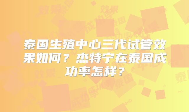 泰国生殖中心三代试管效果如何?杰特宁在泰国成功率怎样?