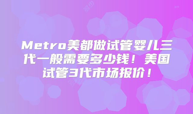 Metro美都做试管婴儿三代一般需要多少钱!美国试管3代市场报价!