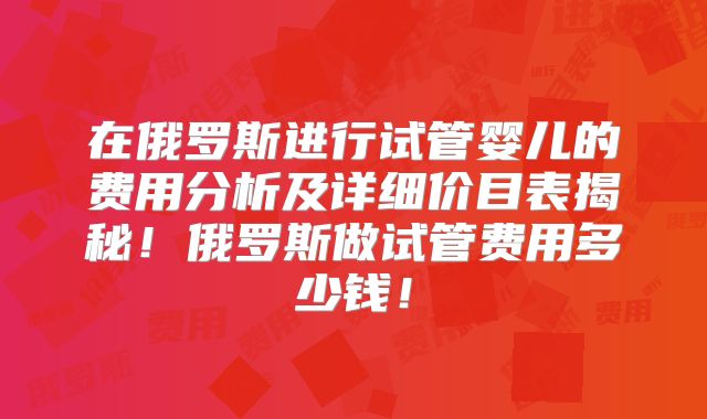 在俄罗斯进行试管婴儿的费用分析及详细价目表揭秘！俄罗斯做试管费用多少钱！