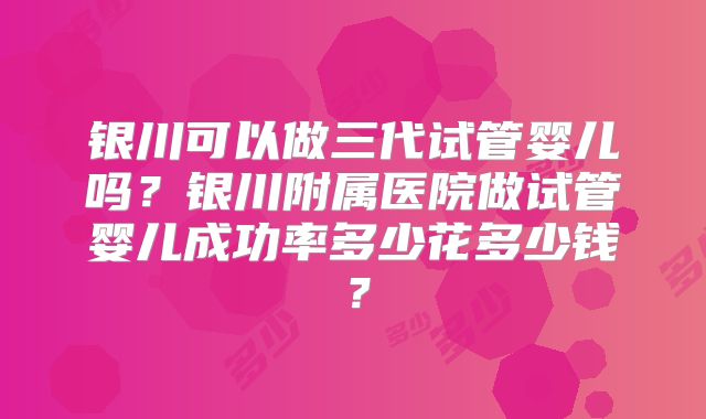 银川可以做三代试管婴儿吗？银川附属医院做试管婴儿成功率多少花多少钱？