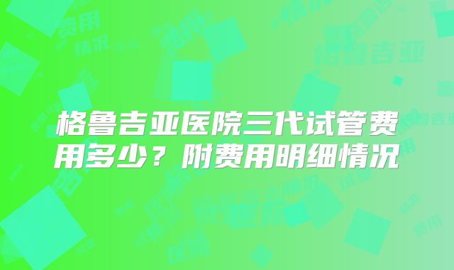 格鲁吉亚医院三代试管费用多少?附费用明细情况