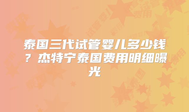 泰国三代试管婴儿多少钱？杰特宁泰国费用明细曝光