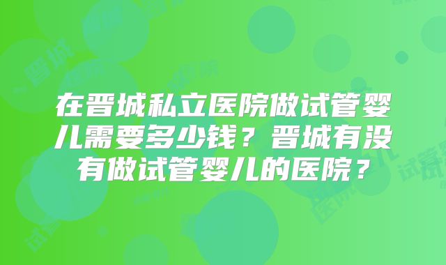 在晋城私立医院做试管婴儿需要多少钱？晋城有没有做试管婴儿的医院？