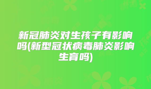 新冠肺炎对生孩子有影响吗(新型冠状病毒肺炎影响生育吗)