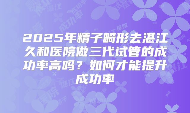 2025年精子畸形去湛江久和医院做三代试管的成功率高吗？如何才能提升成功率