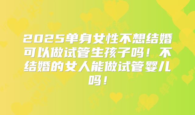 2025单身女性不想结婚可以做试管生孩子吗!不结婚的女人能做试管婴儿吗!