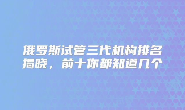 俄罗斯试管三代机构排名揭晓,前十你都知道几个
