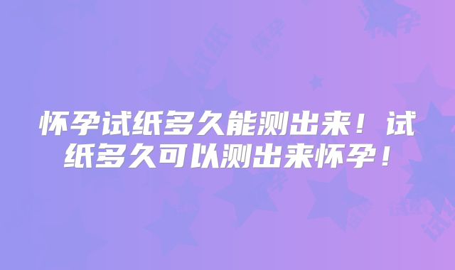 怀孕试纸多久能测出来！试纸多久可以测出来怀孕！
