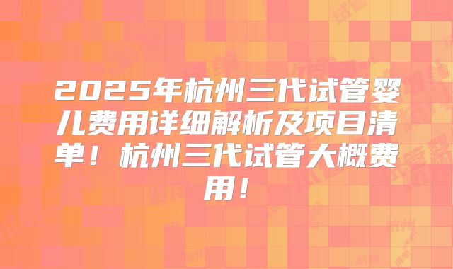 2025年杭州三代试管婴儿费用详细解析及项目清单！杭州三代试管大概费用！