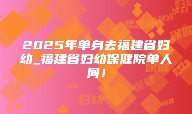 2025年单身去福建省妇幼_福建省妇幼保健院单人间！