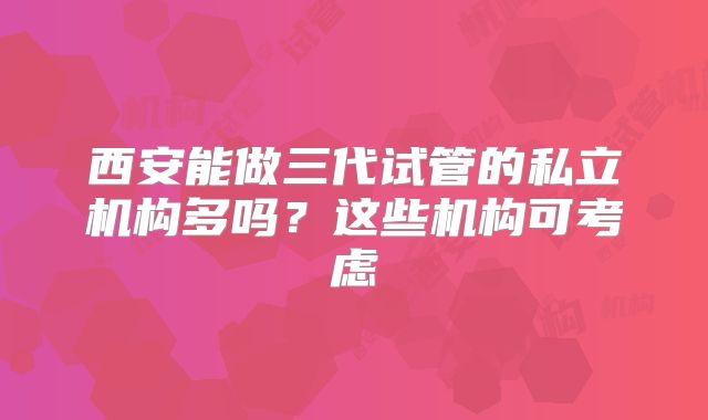 西安能做三代试管的私立机构多吗？这些机构可考虑