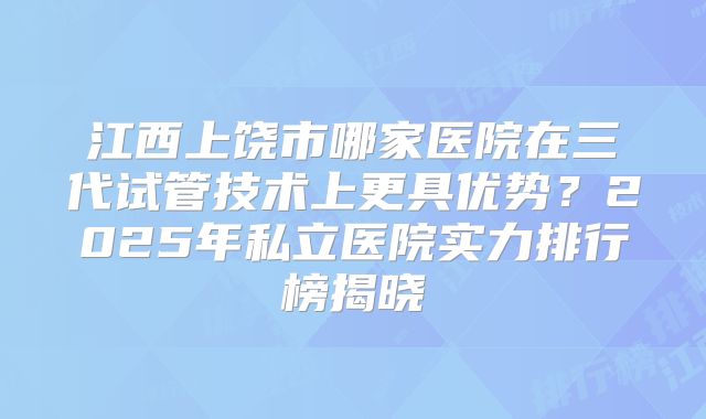 江西上饶市哪家医院在三代试管技术上更具优势？2025年私立医院实力排行榜揭晓