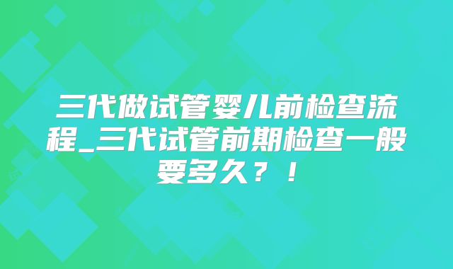 三代做试管婴儿前检查流程_三代试管前期检查一般要多久？！