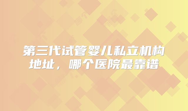 第三代试管婴儿私立机构地址，哪个医院最靠谱