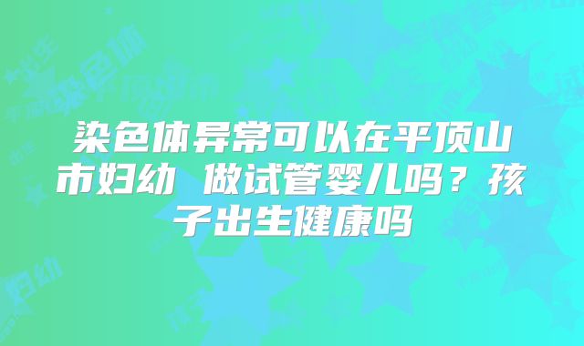 染色体异常可以在平顶山市妇幼 做试管婴儿吗?孩子出生健康吗