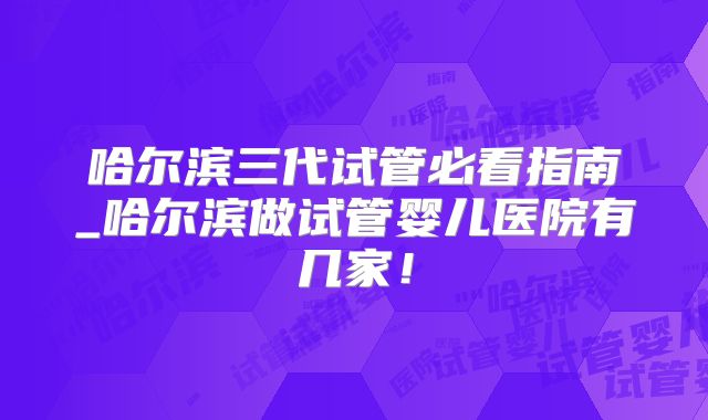 哈尔滨三代试管必看指南_哈尔滨做试管婴儿医院有几家!