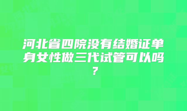 河北省四院没有结婚证单身女性做三代试管可以吗?