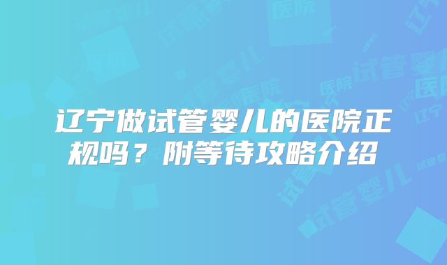 辽宁做试管婴儿的医院正规吗？附等待攻略介绍