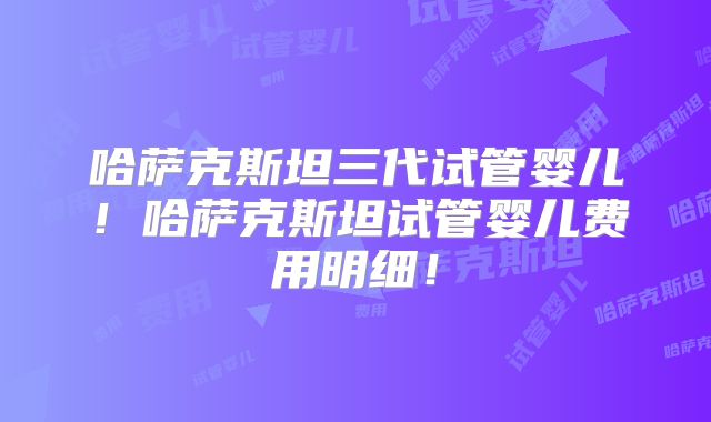 哈萨克斯坦三代试管婴儿！哈萨克斯坦试管婴儿费用明细！