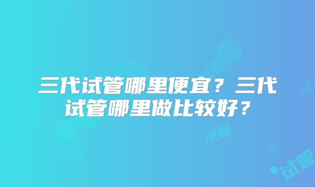 三代试管哪里便宜?三代试管哪里做比较好?