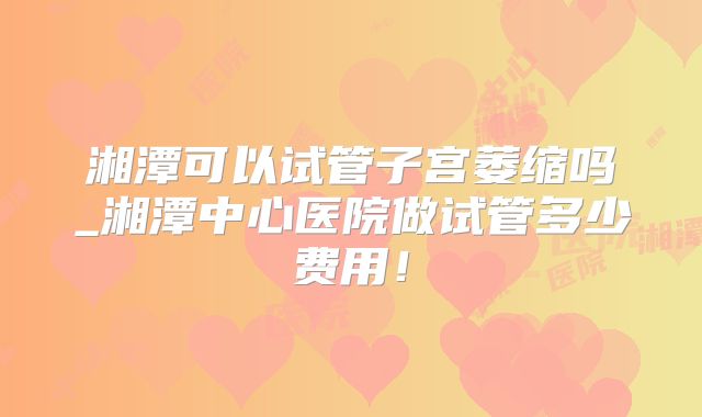 湘潭可以试管子宫萎缩吗_湘潭中心医院做试管多少费用！