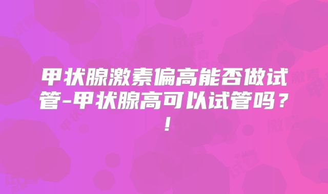 甲状腺激素偏高能否做试管-甲状腺高可以试管吗？！